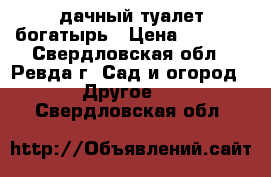 дачный туалет богатырь › Цена ­ 6 500 - Свердловская обл., Ревда г. Сад и огород » Другое   . Свердловская обл.